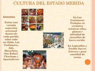 CULTURA DEL ESTADO MERIDA


Artesanía                       En Los
                             Guáimaros:
 Existe una                  Trabajos en
   variada                     cerámica
  expresión                (rústicas ollas,
  artesanal                    platos) e
  dentro de                  infinidad de
cada pueblo,                utensilios de
 sobre todo                 barro cocido.
en: Ejido, Los
 Guáimaros,                En Lagunillas y
     Jají,                 Pueblo Nuevo:
 Macachíes,                Esteras y gran
 San Rafael,                cantidad de
 Chachopo y                    cestas
Apartaderos।
 
