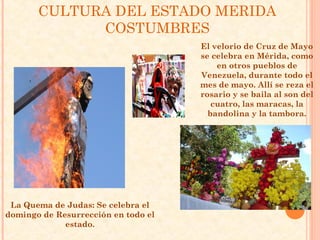CULTURA DEL ESTADO MERIDA
             COSTUMBRES
                                     El velorio de Cruz de Mayo
                                     se celebra en Mérida, como
                                         en otros pueblos de
                                     Venezuela, durante todo el
                                     mes de mayo. Allí se reza el
                                     rosario y se baila al son del
                                        cuatro, las maracas, la
                                       bandolina y la tambora.




 La Quema de Judas: Se celebra el
domingo de Resurrección en todo el
             estado.
 