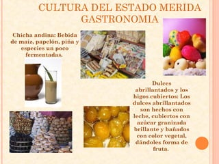 CULTURA DEL ESTADO MERIDA
               GASTRONOMIA
 Chicha andina: Bebida
de maíz, papelón, piña y
   especies un poco
     fermentadas.




                                  Dulces
                            abrillantados y los
                           higos cubiertos: Los
                           dulces abrillantados
                              son hechos con
                           leche, cubiertos con
                             azúcar granizada
                           brillante y bañados
                            con color vegetal,
                            dándoles forma de
                                   fruta.
 