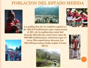 POBLACION DEL ESTADO MERIDA




    La población de la ciudad capital es
    de 403.879 habitantes que representa
       el 36% de la población total del
     Estado Mérida (la cual tiene más de
    998.000 habitantes), mientras que el
       área Metropolitana alcanza las
     653.489 personas (todo según Censo
                    2011).
 
