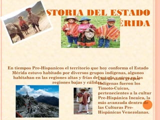 HISTORIA DEL ESTADO
                        MÉRIDA



En tiempos Pre-Hispanicos el territorio que hoy conforma el Estado
  Mérida estuvo habitado por diversos grupos indígenas, algunos
  habitaban en las regiones altas y frías del estadoestos grupos
                                            Uno de y otros en las
                     regiones bajas y cálidas.
                                            indígenas fueron los
                                            Timoto-Cuicas,
                                            pertenecientes a la cultur
                                            Pre-Hispánica Incaica, la
                                            más avanzada dentro de
                                            las Culturas Pre-
                                            Hispánicas Venezolanas.
 