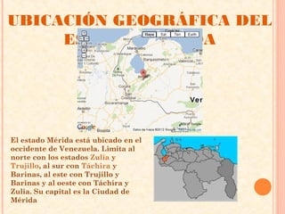 UBICACIÓN GEOGRÁFICA DEL
     ESTADO MÉRIDA




El estado Mérida está ubicado en el
occidente de Venezuela. Limita al
norte con los estados Zulia y
Trujillo, al sur con Táchira y
Barinas, al este con Trujillo y
Barinas y al oeste con Táchira y
Zulia. Su capital es la Ciudad de
Mérida
 