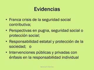Evidencias
•  Franca crisis de la seguridad social
contributiva;
•  Perspectivas en pugna, seguridad social o
protección social;
•  Responsabilidad estatal y protección de la
sociedad; o
•  Intervenciones públicas y privadas con
énfasis en la responsabilidad individual
Berenice P. Ramírez
 