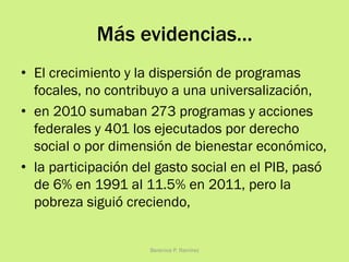 Más evidencias…
•  El crecimiento y la dispersión de programas
focales, no contribuyo a una universalización,
•  en 2010 sumaban 273 programas y acciones
federales y 401 los ejecutados por derecho
social o por dimensión de bienestar económico,
•  la participación del gasto social en el PIB, pasó
de 6% en 1991 al 11.5% en 2011, pero la
pobreza siguió creciendo,
Berenice P. Ramírez
 