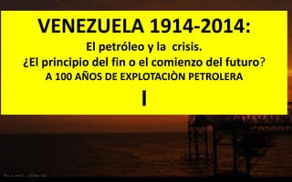 VENEZUELA 1914-2014: 
El petróleo y la crisis. 
¿El principio del fin o el comienzo del futuro? 
A 100 AÑOS DE EXPLOTACIÒN PETROLERA 
I 
OCTUBRE 2014  