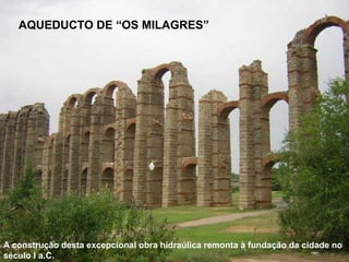 AQUEDUCTO DE “OS MILAGRES”
A construção desta excepcional obra hidraúlica remonta à fundação da cidade no
século I a.C.
 