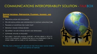 COMMUNICATIONS INTEROPERABILITY SOLUTION - TALKBOX

SUPPORT PROGRAM -PREPARATION, PLANNING, TRAINING, AND
TESTING
•
•
•
•
•
•
•




WE FEEL THAT A PRODUCT OR SERVICE OF THIS TYPE IS ONLY GOOD WHEN IT
                   IS USED AND SERVES ITS PURPOSE
 
