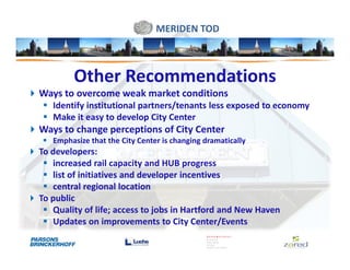 MERIDEN TOD



        Other Recommendations
Ways to overcome weak market conditions
   Identify institutional partners/tenants less exposed to economy
   Make it easy to develop City Center
Ways to change perceptions of City Center
   Emphasize that the City Center is changing dramatically
To developers:
   increased rail capacity and HUB progress
   list of initiatives and developer incentives
   central regional location
To public
   Quality of life; access to jobs in Hartford and New Haven
   Updates on improvements to City Center/Events
 