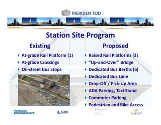 MERIDEN TOD



            Station Site Program
    Existing                           Proposed
At-grade Rail Platform (1)     Raised Rail Platforms (2)
At-grade Crossings             “Up-and-Over” Bridge
On-street Bus Stops            Dedicated Bus Berths (6)
                               Dedicated Bus Lane
                               Drop-Off / Pick-Up Area
                               ADA Parking, Taxi Stand
                               Commuter Parking
                               Pedestrian and Bike Access
 