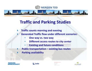 MERIDEN TOD




Traffic and Parking Studies
Traffic counts morning and evening
Generated Traffic flow under different scenarios:
   • One way vs. two way
   • Different access routes to city center
   • Existing and future conditions
 Public transportation – existing bus routes
 Parking availability
 