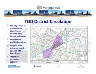 MERIDEN TOD



                   TOD District Circulation
The city center is
accessible by
pedestrians,
bicycles, cars,
busses and trains
Provide new
way-finding signs
Propose main
entrance from I-
691 Exit 8 to
Pratt Street
Create an
attractive
gateway
 
