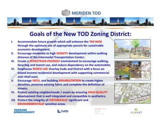 MERIDEN TOD



               Goals of the New TOD Zoning District:
I.     Accommodate future growth which will enhance the TAX BASE
       through the optimum use of appropriate parcels for sustainable
       economic development;
II.    Encourage moderate to high DENSITY development within walking
       distance of the Intermodal Transportation Center;
III.   Create a PEDESTRIAN-FRIENDLY environment to encourage walking,
       bicycling and transit use, and reduce dependency on the automobile;
IV.    Emphasize MIXED-USE Overlay Code and District with a focus on
       mixed-income residential development with supporting commercial
       and retail uses;
V.     Encourage INFILL and building REHABILITATION to create higher
       densities, preserve existing fabric and complete the definition of
       streets;
VI.    Protect existing neighborhoods / assets by ensuring HIGH QUALITY
       development that is well integrated and compatible in aesthetics;
VII.   Protect the integrity of HISTORICALLY significant and
       ENVIRONMENTALLY sensitive areas.
 