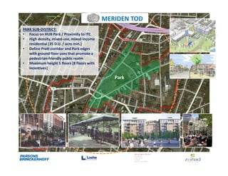 MERIDEN TOD
PARK SUB-DISTRICT:
• Focus on HUB Park / Proximity to ITC
• High density, mixed-use, mixed-income
   residential [35 D.U. / acre min.]
• Define Pratt corridor and Park edges
   with ground floor uses that promote a
   pedestrian-friendly public realm
• Maximum height 5 floors [8 floors with
   incentives]

                                              Park
 