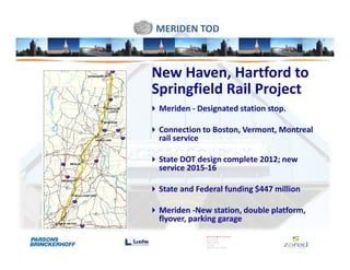 MERIDEN TOD



New Haven, Hartford to
Springfield Rail Project
 Meriden - Designated station stop.

 Connection to Boston, Vermont, Montreal
 rail service

 State DOT design complete 2012; new
 service 2015-16

 State and Federal funding $447 million

 Meriden -New station, double platform,
 flyover, parking garage
 