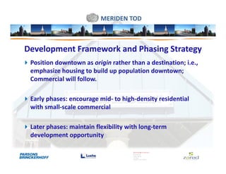 MERIDEN TOD



Development Framework and Phasing Strategy
 Position downtown as origin rather than a destination; i.e.,
 emphasize housing to build up population downtown;
 Commercial will follow.

 Early phases: encourage mid- to high-density residential
 with small-scale commercial

 Later phases: maintain flexibility with long-term
 development opportunity
 