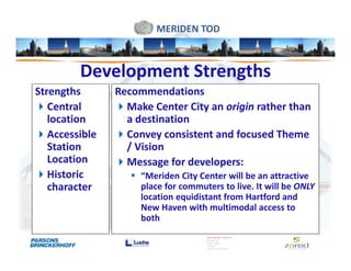 MERIDEN TOD



         Development Strengths
Strengths       Recommendations
   Central        Make Center City an origin rather than
   location       a destination
   Accessible     Convey consistent and focused Theme
   Station        / Vision
   Location       Message for developers:
   Historic          “Meriden City Center will be an attractive
   character         place for commuters to live. It will be ONLY
                     location equidistant from Hartford and
                     New Haven with multimodal access to
                     both
 