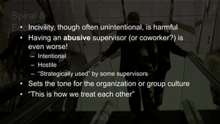 Spiral &
Escalation• Incivility, though often unintentional, is harmful
• Having an abusive supervisor (or coworker?) is
even worse!
– Intentional
– Hostile
– “Strategically used” by some supervisors
• Sets the tone for the organization or group culture
• “This is how we treat each other”
 