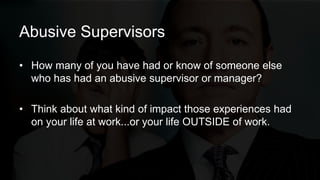 Abusive Supervisors
• How many of you have had or know of someone else
who has had an abusive supervisor or manager?
• Think about what kind of impact those experiences had
on your life at work...or your life OUTSIDE of work.
 