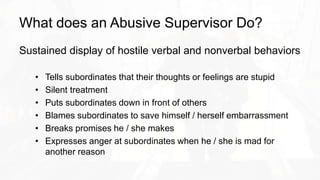 What does an Abusive Supervisor Do?
Sustained display of hostile verbal and nonverbal behaviors
• Tells subordinates that their thoughts or feelings are stupid
• Silent treatment
• Puts subordinates down in front of others
• Blames subordinates to save himself / herself embarrassment
• Breaks promises he / she makes
• Expresses anger at subordinates when he / she is mad for
another reason
 