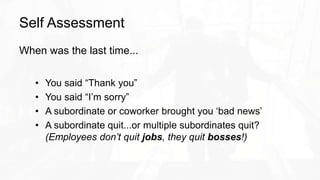 Self Assessment
When was the last time...
• You said “Thank you”
• You said “I’m sorry”
• A subordinate or coworker brought you ‘bad news’
• A subordinate quit...or multiple subordinates quit?
(Employees don’t quit jobs, they quit bosses!)
 