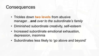 Consequences
• Trickles down two levels from abusive
manager…and over to the subordinate’s family
• Diminished subordinate creativity, self-esteem
• Increased subordinate emotional exhaustion,
depression, insomnia
• Subordinates less likely to ‘go above and beyond’
 