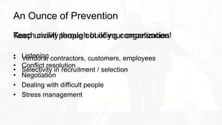 An Ounce of Prevention
Keep uncivil people out of your organization!
• Vendors, contractors, customers, employees
• Selectivity in recruitment / selection
Teach civility through building competencies
• Listening
• Conflict resolution
• Negotiation
• Dealing with difficult people
• Stress management
 
