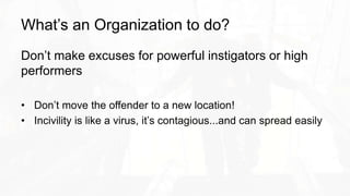 What’s an Organization to do?
Don’t make excuses for powerful instigators or high
performers
• Don’t move the offender to a new location!
• Incivility is like a virus, it’s contagious...and can spread easily
 