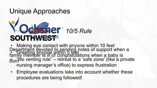 Unique Approaches
Department devoted to sending notes of support when a
family member is ill or congratulations when a baby is
born
10/5 Rule
• Making eye contact with anyone within 10 feet
• Greeting anyone within 5 feet
• “No venting rule” – retreat to a ‘safe zone’ (like a private
nursing manager’s office) to express frustration
• Employee evaluations take into account whether these
procedures are being followed!
 