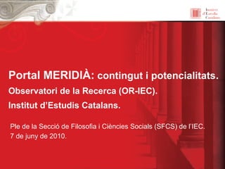Portal MERIDIÀ: contingut i potencialitats.
Observatori de la Recerca (OR-IEC).
Institut d’Estudis Catalans.
Ple de la Secció de Filosofia i Ciències Socials (SFCS) de l’IEC.
7 de juny de 2010.
 