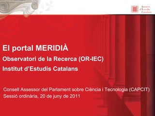 El portal MERIDIÀ   Observatori de la Recerca (OR-IEC) Institut d’Estudis Catalans Consell Assessor del Parlament sobre Ciència i Tecnologia (CAPCIT) Sessió ordinària, 20 de juny de 2011 