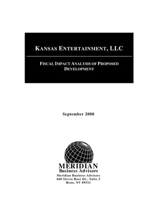 MERIDIAN
Business Advisors
September 2008
Meridian Business Advisors
660 Sierra Rose Dr., Suite 2
Reno, NV 89511
KANSAS ENTERTAINMENT, LLC
FISCAL IMPACT ANALYSIS OF PROPOSED
DEVELOPMENT
 