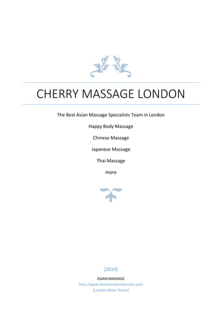 CHERRY MASSAGE LONDON
The Best Asian Massage Specialists Team in London
Happy Body Massage
Chinese Massage
Japanese Massage
Thai Massage
more
[2014]
ASIAN MASSAGE
http://www.londonorientaltouch.com/
[London Baker Street]
 