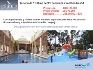 Precio Lista U$S 100.000
Precio Ofrecido U$S 70.000
Descuento U$S 30.000 – 30%
Construya su casa y disfrute todo el año de la seguridad y de todos los servicios
cinco estrellas que le ofrece este increíble complejo.
Terreno de 1100 m2 dentro de Solanas Vacation Resort
www.greenpark.com .uy // www.solanasvacationcenter.com.ar
 