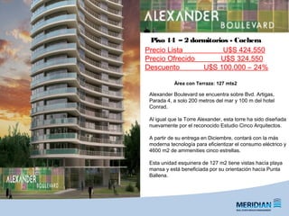 _
FORUM | Puerto del Buceo
Alexander Boulevard se encuentra sobre Bvd. Artigas,
Parada 4, a solo 200 metros del mar y 100 m del hotel
Conrad.
Al igual que la Torre Alexander, esta torre ha sido diseñada
nuevamente por el reconocido Estudio Cinco Arquitectos.
A partir de su entrega en Diciembre, contará con la más
moderna tecnología para eficientizar el consumo eléctrico y
4600 m2 de ammenities cinco estrellas.
Esta unidad esquinera de 127 m2 tiene vistas hacía playa
mansa y está beneficiada por su orientación hacía Punta
Ballena.
Piso 14 – 2 dormitorios - Cochera
Área con Terraza: 127 mts2
Precio Lista U$S 424.550
Precio Ofrecido U$S 324.550
Descuento U$S 100.000 – 24%
 