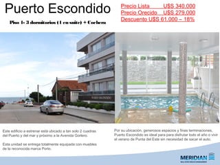 Puerto Escondido
Piso 1- 3 dormitorios (1 en suite) + Cochera
Por su ubicación, generosos espacios y finas terminaciones,
Puerto Escondido es ideal para para disfrutar todo el año o vivir
el verano de Punta del Este sin necesidad de sacar el auto.
Precio Lista U$S 340.000
Precio Orecido U$S 279.000
Descuento U$S 61.000 – 18%
Este edificio a estrenar está ubicado a tan solo 2 cuadras
del Puerto y del mar y próximo a la Avenida Gorlero.
Esta unidad se entrega totalmente equipada con muebles
de la reconocida marca Porto.
 