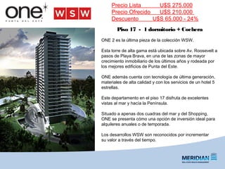 ONE 2 es la última pieza de la colección WSW.
Esta torre de alta gama está ubicada sobre Av. Roosevelt a
pasos de Playa Brava, en una de las zonas de mayor
crecimiento inmobiliario de los últimos años y rodeada por
los mejores edificios de Punta del Este.
ONE además cuenta con tecnología de última generación,
materiales de alta calidad y con los servicios de un hotel 5
estrellas.
Este departamento en el piso 17 disfruta de excelentes
vistas al mar y hacía la Península.
Situado a apenas dos cuadras del mar y del Shopping,
ONE se presenta cómo una opción de inversión ideal para
alquileres anuales o de temporada.
Los desarrollos WSW son reconocidos por incrementar
su valor a través del tiempo.
Precio Lista U$S 275.000
Precio Ofrecido U$S 210.000
Descuento U$S 65.000 - 24%
Piso 17 - 1 dormitorio + Cochera
 