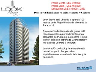 _
FORUM | Puerto del Buceo
Piso 15 – 2 dormitorios en suite y toilette + Cochera
Precio Venta U$S 349.000
Precio Lista U$S 465.000
Descuento U$S 116.000 – 25%
Look Brava está ubicado a apenas 100
metros de la Playa Brava a la altura de la
Parada 10.
Este emprendimiento de alta gama está
rodeado por los emprendimientos más
elegantes de Punta del Este cómo Trump
Tower, el recién estrenado Grand Hotel y
los clásicos Le Parc y Triburón.
La ubicación de Look y la altura de esta
unidad en particular, permiten
espectaculares vistas hacía la brava y la
península.
 