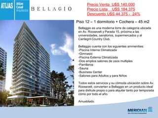 Piso 12 – 1 dormitorio + Cochera – 45 m2
Bellaggio es una moderna torre de categoría ubicada
en Av. Roosevelt y Parada 15, próxima a las
universidades, sanatorios, supermercados y al
Cantegril Country Club.
Bellaggio cuenta con los siguientes ammenities:
-Piscina Interna Climatizada
-Gimnasio
-Piscina Externa Climatizada
-Dos amplios salones de usos multiples
-Parrilleros
-Sauna
-Business Center
-Salones para Adultos y para Niños
Todos estos servicios y su cómoda ubicación sobre Av.
Roosevelt, convierten a Bellaggio en un producto ideal
para disfrute propio o para alquilar tanto por temporada
cómo por todo el año.
Amueblado.
Precio Venta U$S 140.000
Precio Lista U$S 184.375
Descuento U$S 44.375 - 24%
 