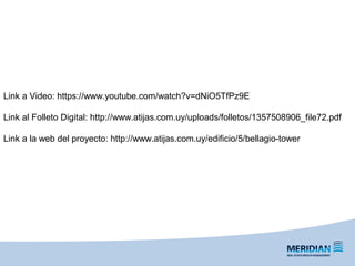 Link a Video: https://www.youtube.com/watch?v=dNiO5TfPz9E
Link al Folleto Digital: http://www.atijas.com.uy/uploads/folletos/1357508906_file72.pdf
Link a la web del proyecto: http://www.atijas.com.uy/edificio/5/bellagio-tower
 