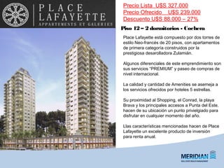 Piso 12 – 2 dormitorios - Cochera
Precio Lista U$S 327.000
Precio Ofrecido U$S 239.000
Descuento U$S 88.000 – 27%
Place Lafayette está compuesto por dos torres de
estilo Neo-francés de 20 pisos, con apartamentos
de primera categoría construidos por la
prestigiosa desarolladora Zulamián.
Algunos diferenciales de este emprendimiento son
sus servicios “PREMIUM” y paseo de compras de
nivel internacional.
La calidad y cantidad de Amenities se asemeja a
los servicios ofrecidos por hoteles 5 estrellas.
Su proximidad al Shopping, el Conrad, la playa
Brava y los principales accesos a Punta del Este,
hacen de su ubicación un punto privielgiado para
disfrutar en cualquier momento del año.
Llas características mencionadas hacen de Place
Lafayette un excelente producto de inversión
para renta anual.
 
