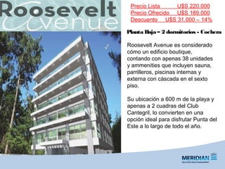 Planta Baja – 2 dormitorios - Cochera
Precio Lista U$S 220.000
Precio Ofrecido U$S 189.000
Descuento U$S 31.000 – 14%
Roosevelt Avenue es considerado
cómo un edificio boutique,
contando con apenas 38 unidades
y ammenities que incluyen sauna,
parrilleros, piscinas internas y
externa con cáscada en el sexto
piso.
Su ubicación a 600 m de la playa y
apenas a 2 cuadras del Club
Cantegril, lo convierten en una
opción ideal para disfrutar Punta del
Este a lo largo de todo el año.
 