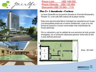 Piso 2 – 1 dormitorio - Cochera
Precio Lista U$S 148.000
Precio Ofrecido U$S 132.460
Descuento U$S 15.540 – 11%
Área : 48 mts2
La torre Greenlife se encuentra ubicada en Avenida Roosevelt y
Parada 12, a tan solo 600 metros de la playa mansa.
Esta zona denominada Barrio Cantegril se caracteriza por la paz
y la tranquilidad propia de un barrio residencial, y que a su vez
brinda la cercanía a zonas comerciales más importantes de
Punta de0l Este.
Por su ubicación y por la calidad de sus servicios (el club ya sido
entregado), es un producto ideal para generar renta todo el año
o para disfrute personal.
 