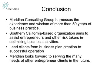 Conclusion Meridian Consulting Group harnesses the experience and wisdom of more than 50 years of business practice.  Southern California-based organization aims to assist entrepreneurs and other risk takers in optimizing business activities.  Lead clients from business plan creation to successful operation Meridian looks forward to serving the many needs of other entrepreneur clients in the future. 