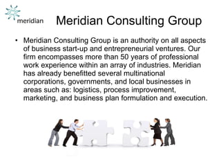 Meridian Consulting Group Meridian Consulting Group is an authority on all aspects of business start-up and entrepreneurial ventures. Our firm encompasses more than 50 years of professional work experience within an array of industries. Meridian has already benefitted several multinational corporations, governments, and local businesses in areas such as: logistics, process improvement, marketing, and business plan formulation and execution. 