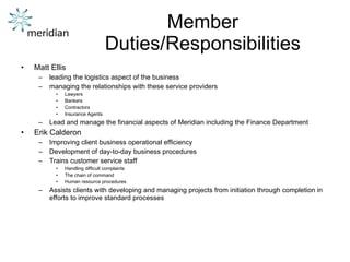 Member Duties/Responsibilities Matt Ellis leading the logistics aspect of the business managing the relationships with these service providers Lawyers Bankers Contractors Insurance Agents Lead and manage the financial aspects of Meridian including the Finance Department Erik Calderon Improving client business operational efficiency  Development of day-to-day business procedures Trains customer service staff  Handling difficult complaints The chain of command  Human resource procedures Assists clients with developing and managing projects from initiation through completion in efforts to improve standard processes 
