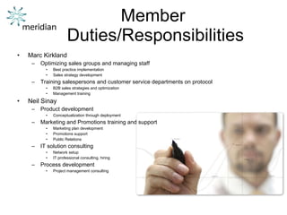 Member  Duties/Responsibilities Marc Kirkland Optimizing sales groups and managing staff Best practice implementation Sales strategy development Training salespersons and customer service departments on protocol B2B sales strategies and optimization Management training Neil Sinay Product development Conceptualization through deployment Marketing and Promotions training and support Marketing plan development Promotions support Public Relations IT solution consulting Network setup IT professional consulting, hiring Process development Project management consulting 