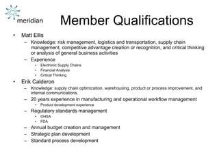 Member Qualifications Matt Ellis Knowledge: risk management, logistics and transportation, supply chain management, competitive advantage creation or recognition, and critical thinking or analysis of general business activities Experience Electronic Supply Chains Financial Analysis Critical Thinking Erik Calderon Knowledge: supply chain optimization, warehousing, product or process improvement, and internal communications. 20 years experience in manufacturing and operational workflow management Product development experience Regulatory standards management OHSA FDA Annual budget creation and management Strategic plan development Standard process development 