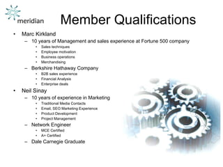 Member Qualifications Marc Kirkland 10 years of Management and sales experience at Fortune 500 company Sales techniques Employee motivation Business operations Merchandising Berkshire Hathaway Company B2B sales experience Financial Analysis Enterprise deals Neil Sinay 10 years of experience in Marketing and IT Traditional Media Contacts Email, SEO Marketing Experience Product Development Project Management Network Engineer MCE Certified A+ Certified Dale Carnegie Graduate 