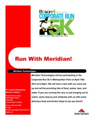 Run With Meridian!
         Meridian Technologies

                               Meridian Technologies will be participating in the

                               Corporate Run 5k in Metropolitan Park on April 18th

                               2013 at 6:30pm. We will have a tent with our name set

                               up and will be providing lots of food, sodas, beer, and
For more information
please contact :               water. If you are running the race or just hanging out to
Rachel Buenconsejo
5210 Belfort Road              watch, come stop by and celebrate with us with some
Suite 400
Jacksonville Fl 32256
                               delicious food and drinks! Hope to see you there!!
Phone: 904-332-7000
E-mail:
rbuenconsejo@meridiantechnol
ogies.net
 
