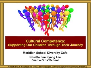 Meridian School Diversity Cafe Rosetta Eun Ryong Lee Seattle Girls’ School Cultural Competency: Supporting Our Children Through Their Journey Rosetta Eun Ryong Lee (http://sites.google.com/site/sgsprofessionaloutreach/) 